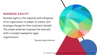BUSINESS AGILITY
Business agility is the capacity and willingness
of an organization to adapt, to create, and
leverage change for their customer's benefit.
This simple statement exposes the dramatic
shift in mindset needed for agile
organizations. 
~Business Agility Institute
A L L R I G H T R E S E R V E D @ 2 0 2 0 A D R I T A G R O U P * D O N O T C O P Y *
 