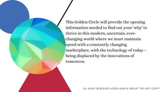 This Golden Circle will provide the opening
information needed to find out your 'why' to
thrive in this modern, uncertain, ever-
changing world where we must maintain
speed with a constantly changing
marketplace, with the technology of today--
being displaced by the innovations of
tomorrow.
A L L R I G H T R E S E R V E D @ 2 0 2 0 A D R I T A G R O U P * D O N O T C O P Y *
 