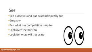 See
See ourselves and our customers really are
Empathy
See what our competition is up to
Look over the horizon
Look for what will trip us up
AgileWorks Copyright 2017
 