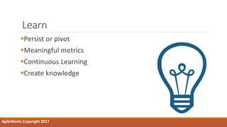 Learn
Persist or pivot
Meaningful metrics
Continuous Learning
Create knowledge
AgileWorks Copyright 2017
 