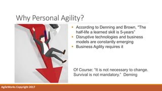 Why Personal Agility?
AgileWorks Copyright 2017
 According to Denning and Brown, "The
half-life a learned skill is 5-years”
 Disruptive technologies and business
models are constantly emerging
 Business Agility requires it
Of Course: “It is not necessary to change.
Survival is not mandatory.” Deming
 