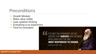 Preconditions
AgileWorks Copyright 2017
 Growth Mindset
 Make value visible
 Lean systems thinking
 Everything is an experiment
 Time for innovation
 