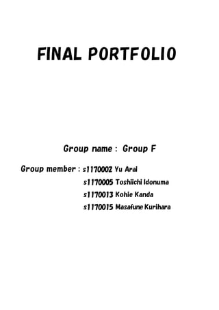 FINAL PORTFOLI O




           Group name : Group F

Group member : s1170002 Yu Arai
                s1170005 Toshiichi Idonuma
                s1170013 Kohie Kanda
                s1170015 Masafune Kurihara
 