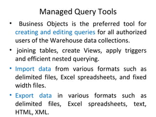 Managed Query Tools
• Business Objects is the preferred tool for
creating and editing queries for all authorized
users of the Warehouse data collections.
• joining tables, create Views, apply triggers
and efficient nested querying.
• Import data from various formats such as
delimited files, Excel spreadsheets, and fixed
width files.
• Export data in various formats such as
delimited files, Excel spreadsheets, text,
HTML, XML.
 