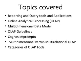 Topics covered
• Reporting and Query tools and Applications
• Online Analytical Processing (OLAP)
• Multidimensional Data Model
• OLAP Guidelines
• Cognos Impromptu
• Multidimensional versus Multirelational OLAP
• Categories of OLAP Tools.
 
