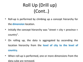Roll Up (Drill up)
(Cont..)
• Roll-up is performed by climbing up a concept hierarchy for
the dimension location.
• Initially the concept hierarchy was "street < city < province <
country".
• On rolling up, the data is aggregated by ascending the
location hierarchy from the level of city to the level of
country.
• When roll-up is performed, one or more dimensions from the
data cube are removed.
 