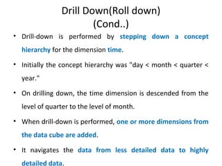 Drill Down(Roll down)
(Cond..)
• Drill-down is performed by stepping down a concept
hierarchy for the dimension time.
• Initially the concept hierarchy was "day < month < quarter <
year."
• On drilling down, the time dimension is descended from the
level of quarter to the level of month.
• When drill-down is performed, one or more dimensions from
the data cube are added.
• It navigates the data from less detailed data to highly
detailed data.
 