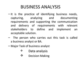 BUSINESS ANALYSIS
– It is the practice of identifying business needs,
capturing, analyzing and documenting
requirements and supporting the communication
and delivery of requirements with relevant
stakeholders to define and implement an
acceptable solution.
– The person who carries out this task is called
a business analyst or BA.
– Major Task of business analyst
 Data analysis
 Decision Making
 