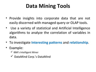 Data Mining Tools
• Provide insights into corporate data that are not
easily discerned with managed query or OLAP tools.
• Use a variety of statistical and Artificial Intelligence
algorithms to analyze the correlation of variables in
data.
• To investigate Interesting patterns and relationship.
• Example:
 IBM’s Intelligent Miner
 DataMind Corp.’s DataMind
 