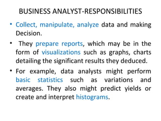 BUSINESS ANALYST-RESPONSIBILITIES
• Collect, manipulate, analyze data and making
Decision.
• They prepare reports, which may be in the
form of visualizations such as graphs, charts
detailing the significant results they deduced.
• For example, data analysts might perform
basic statistics such as variations and
averages. They also might predict yields or
create and interpret histograms.
 