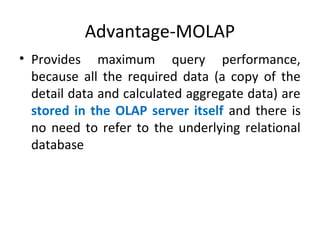 Advantage-MOLAP
• Provides maximum query performance,
because all the required data (a copy of the
detail data and calculated aggregate data) are
stored in the OLAP server itself and there is
no need to refer to the underlying relational
database
 