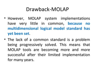 Drawback-MOLAP
• However, MOLAP system implementations
have very little in common, because no
multidimensional logical model standard has
yet been set.
• The lack of a common standard is a problem
being progressively solved. This means that
MOLAP tools are becoming more and more
successful after their limited implementation
for many years.
 