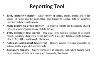 Reporting Tool
• Rich, interactive display – Wide variety of tables, charts, graphs and other 
visual  BI  tools  can  be  configured  and  linked  to  source  data  to  generate 
interactive data visualizations
• Share reports via a web browser – Interactive reports can be quickly shared 
through a web browser or any mobile device. 
• Unify disparate data sources –  Use  data  from  multiple  sources  in  a single 
report, including data from Excel, text/CSV files, any database (SQL Server, 
Oracle, MySQL), and Google platforms
• Automatic and manual data refresh – Reports can be refreshed manually or 
automatically at pre-defined intervals
• Fast query response – Query response is in seconds, even when dealing with 
huge amounts of data or working off commodity hardware
 