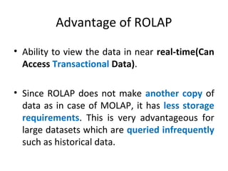 Advantage of ROLAP
• Ability to view the data in near real-time(Can
Access Transactional Data).
• Since ROLAP does not make another copy of
data as in case of MOLAP, it has less storage
requirements. This is very advantageous for
large datasets which are queried infrequently
such as historical data.
 