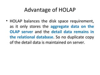 Advantage of HOLAP
• HOLAP balances the disk space requirement,
as it only stores the aggregate data on the
OLAP server and the detail data remains in
the relational database. So no duplicate copy
of the detail data is maintained on server.
 