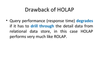 Drawback of HOLAP
• Query performance (response time) degrades
if it has to drill through the detail data from
relational data store, in this case HOLAP
performs very much like ROLAP.
 