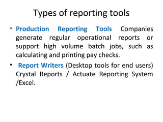 Types of reporting tools
• Production Reporting Tools Companies
generate regular operational reports or
support high volume batch jobs, such as
calculating and printing pay checks.
• Report Writers (Desktop tools for end users)
Crystal Reports / Actuate Reporting System
/Excel.
 