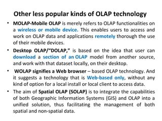 Other less popular kinds of OLAP technology
• MOLAP-Mobile OLAP is merely refers to OLAP functionalities on
a wireless or mobile device. This enables users to access and
work on OLAP data and applications remotely thorough the use
of their mobile devices.
• Desktop OLAP/“DOLAP,” is based on the idea that user can
download a section of an OLAP model from another source,
and work with that dataset locally, on their desktop.
• WOLAP signifies a Web browser – based OLAP technology. And
it suggests a technology that is Web-based only, without any
kind of option for a local install or local client to access data.
• The aim of Spatial OLAP (SOLAP) is to integrate the capabilities
of both Geographic Information Systems (GIS) and OLAP into a
unified solution, thus facilitating the management of both
spatial and non-spatial data.
 