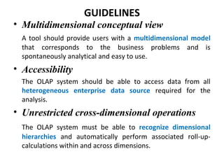 GUIDELINES
• Multidimensional conceptual view
A tool should provide users with a multidimensional model
that corresponds to the business problems and is
spontaneously analytical and easy to use.
• Accessibility
The OLAP system should be able to access data from all
heterogeneous enterprise data source required for the
analysis.
• Unrestricted cross-dimensional operations
The OLAP system must be able to recognize dimensional
hierarchies and automatically perform associated roll-up-
calculations within and across dimensions.
 