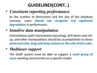 GUIDELINES(CONT..)
• Consistent reporting performance
As the number of dimensions and the size of the database
increase, users should not recognize any significant
degradation in performance.
• Intuitive data manipulation
Consolidation path reorientation (pivoting), drill-down and roll-
up, and other manipulations should be accomplished via direct
point-and click, drag and drop actions on the cells of the cube.
• Multiuser support
The OLAP system must be able to support a work group of
users working concurrently on a specific model.
 