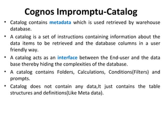 Cognos Impromptu-Catalog
• Catalog contains metadata which is used retrieved by warehouse
database.
• A catalog is a set of instructions containing information about the
data items to be retrieved and the database columns in a user
friendly way.
• A catalog acts as an interface between the End-user and the data
base thereby hiding the complexities of the database.
• A catalog contains Folders, Calculations, Conditions(Filters) and
prompts.
• Catalog does not contain any data,It just contains the table
structures and definitions(Like Meta data).
 
