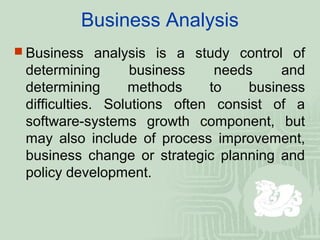 Business Analysis
 Business analysis is a study control of
determining business needs and
determining methods to business
difficulties. Solutions often consist of a
software-systems growth component, but
may also include of process improvement,
business change or strategic planning and
policy development.
 