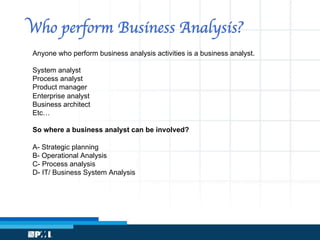 Who perform Business Analysis?
Anyone who perform business analysis activities is a business analyst.
System analyst
Process analyst
Product manager
Enterprise analyst
Business architect
Etc…
So where a business analyst can be involved?
A- Strategic planning
B- Operational Analysis
C- Process analysis
D- IT/ Business System Analysis
 