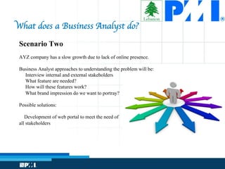 Scenario Two
AYZ company has a slow growth due to lack of online presence.
Business Analyst approaches to understanding the problem will be:
Interview internal and external stakeholders
What feature are needed?
How will these features work?
What brand impression do we want to portray?
Possible solutions:
Development of web portal to meet the need of
all stakeholders
What does a Business Analyst do?


 