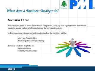 Scenario Three
Governments have as much problems as companies. Let’s say that a government department
needs to reduce budget while maintaining the services to public.
A Business Analyst approaches to understanding the problem will be:
Interview Stakeholders
Analyze public service offering
Possible solutions might be to:
Automate tasks
Simplify the processes
What does a Business Analyst do?
 