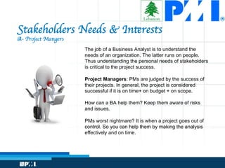 Stakeholders Needs  Interests
A- Project Mangers
The job of a Business Analyst is to understand the
needs of an organization. The latter runs on people.
Thus understanding the personal needs of stakeholders
is critical to the project success.
Project Managers: PMs are judged by the success of
their projects. In general, the project is considered
successful if it is on time+ on budget + on scope.
How can a BA help them? Keep them aware of risks
and issues.
PMs worst nightmare? It is when a project goes out of
control. So you can help them by making the analysis
effectively and on time.
 