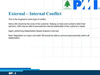 This is the toughest to solve type of conflict.
Here a BA should be the voice of the customer. Relying on facts and numbers rather than
opinions, a BA may be able to persuade the internal stakeholder of the customer’s needs.
Again, performing Stakeholders Needs Analysis is the tool.
Note: Negotiation is a topic unto itself. BA should be able to communicate extremely well to all
stakeholders.
External – Internal Conflict
 