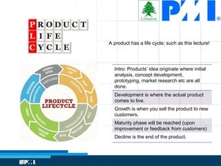 A product has a life cycle; such as this lecture!
Intro: Products’ idea originate where initial
analysis, concept development,
prototyping, market research etc are all
done.
Development is where the actual product
comes to live.
Growth is when you sell the product to new
customers.
Maturity phase will be reached (upon
improvement or feedback from customers)
Decline is the end of the product.
 