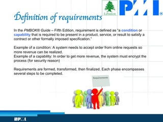 Deﬁnition of requirements
In the PMBOK® Guide – Fifth Edition, requirement is defined as “a condition or
capability that is required to be present in a product, service, or result to satisfy a
contract or other formally imposed specification.”
Example of a condition: A system needs to accept order from online requests so
more revenue can be realized.
Example of a capability: In order to get more revenue, the system must encrypt the
process (for security reason)
Requirements are formed, transformed, then finalized. Each phase encompasses
several steps to be completed.
 