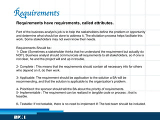 Requirements have requirements, called attributes.
Part of the business analyst’s job is to help the stakeholders define the problem or opportunity
and determine what should be done to address it. The elicitation process helps facilitate this
work. Some stakeholders may not even know their needs.
Requirements Should be :
1- Clear (Sometimes a stakeholder thinks that he understand the requirement but actually do
NOT). Business analyst should communicate all requirements to all stakeholders, so if one is
not clear, he and the project will end up in trouble.
2- Complete : This means that the requirements should contain all necessary info for others
who depend on it, do their work.
3- Applicable: The requirement should be application to the solution a BA will be
recommending, and that the solution is applicable to the organization’s problem.
4- Prioritized: the sponsor should tell the BA about the priority of requirements.
5- Implementable : The requirement can be realized in tangible code or process ; that is
feasible.
6- Testable: If not testable, there is no need to implement it! The test team should be included.
Requirements
 
