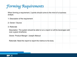 When forming a requirement, 3 points should come to the mind of a business
analyst.
1- Description of the requirement
2- Owner / Source
3- Rationale
Forming Requirements
Description: The system should be able to run a report on all the beverages sold
over a given timeframe
Owner: Product Manger / Joseph Abboud
Rationale: Need the report to report the metrics to his boss.
 