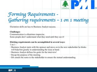 Forming Requirements - 
Gathering requirements – 1 on 1 meeting
Elicitation skills are key to Business Analyst success.
Challenges:
Communication is oftentimes imprecise.
Some people don’t understand what they need until they see it!
Eliciting requirements can be accomplished in several ways:
1 on 1 :
•  Business Analyst starts with the sponsor and move on to the next stakeholder he thinks
will help him greatly in understanding the issue at hand.
•  Business Analyst defines his goals for the interview!
•  Recap the purpose of the meeting.
•  BA emails the notes to the stakeholder to ensure the mutual understanding.
 