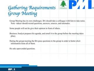 Gathering Requirements 
Group Meeting
Group Meeting has its own challenges. BA should take a colleague with him to take notes.
Note –takeer should record questions, answers, sources, and rationales.
Some people will not be give their opinion in front of others.
Business Analyst prepares his agenda, and email it to the group before the meeting takes
place.
During the group meeting the BA pose questions to the group in order to better elicit
information from all of them.
He asks open-ended questions.
 