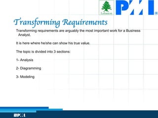 Transforming Requirements
Transforming requirements are arguably the most important work for a Business
Analyst.
It is here where he/she can show his true value.
The topic is divided into 3 sections:
1- Analysis
2- Diagramming
3- Modeling
 
