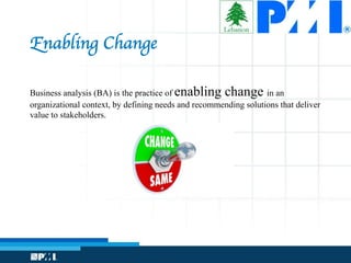 Business analysis (BA) is the practice of enabling change in an
organizational context, by defining needs and recommending solutions that deliver
value to stakeholders.
Enabling Change
 