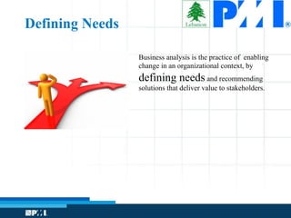 Business analysis is the practice of enabling
change in an organizational context, by
defining needs and recommending
solutions that deliver value to stakeholders.
Defining Needs
 
