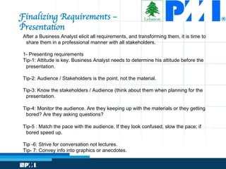 Finalizing Requirements – 
Presentation
After a Business Analyst elicit all requirements, and transforming them, it is time to
share them in a professional manner with all stakeholders.
1- Presenting requirements
Tip-1: Attitude is key. Business Analyst needs to determine his attitude before the
presentation.
Tip-2: Audience / Stakeholders is the point, not the material.
Tip-3: Know the stakeholders / Audience (think about them when planning for the
presentation.
Tip-4: Monitor the audience. Are they keeping up with the materials or they getting
bored? Are they asking questions?
Tip-5 : Match the pace with the audience. If they look confused, slow the pace; if
bored speed up.
Tip -6: Strive for conversation not lectures.
Tip- 7: Convey info into graphics or anecdotes.
 