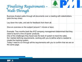 Finalizing Requirements – 
Walk-Through
Business Analyst walks through all documents over a meeting with stakeholders.
(pick the key ones)
Lay down the rules, and ask for feedback from them all.
Give an overview on the subject (around 1 minute or less).
Example: Two months back the AYZ company management determined that they
need to launch a line of sports’ products.
One of the challenges they faced was the lack of system to track the sales.
So I started defining requirements, working with you to define what is needed to
create the tracking system.
Today I need to run through all the requirements with you to confirm that we are on
the same page.
 