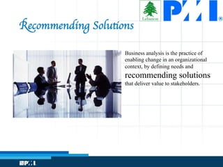 Recommending Solutions
Business analysis is the practice of
enabling change in an organizational
context, by defining needs and
recommending solutions
that deliver value to stakeholders.
 