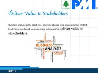 Deliver Value to Stakeholders
Business analysis is the practice of enabling change in an organizational context,
by defining needs and recommending solutions that deliver value to
stakeholders.
 