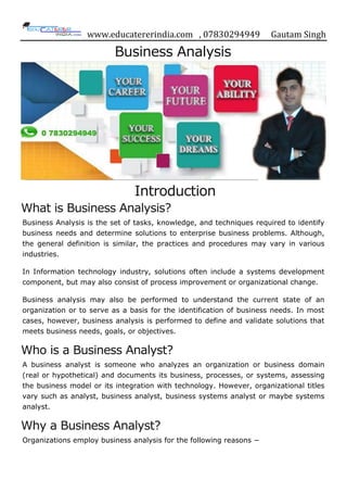 www.educatererindia.com , 07830294949 Gautam Singh
Business Analysis
Introduction
What is Business Analysis?
Business Analysis is the set of tasks, knowledge, and techniques required to identify
business needs and determine solutions to enterprise business problems. Although,
the general definition is similar, the practices and procedures may vary in various
industries.
In Information technology industry, solutions often include a systems development
component, but may also consist of process improvement or organizational change.
Business analysis may also be performed to understand the current state of an
organization or to serve as a basis for the identification of business needs. In most
cases, however, business analysis is performed to define and validate solutions that
meets business needs, goals, or objectives.
Who is a Business Analyst?
A business analyst is someone who analyzes an organization or business domain
(real or hypothetical) and documents its business, processes, or systems, assessing
the business model or its integration with technology. However, organizational titles
vary such as analyst, business analyst, business systems analyst or maybe systems
analyst.
Why a Business Analyst?
Organizations employ business analysis for the following reasons −
 