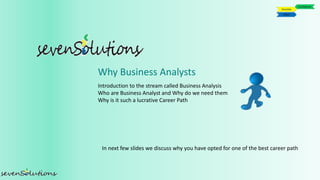 Introduction to the stream called Business Analysis
Who are Business Analyst and Why do we need them
Why is it such a lucrative Career Path
In next few slides we discuss why you have opted for one of the best career path
Why Business Analysts
 