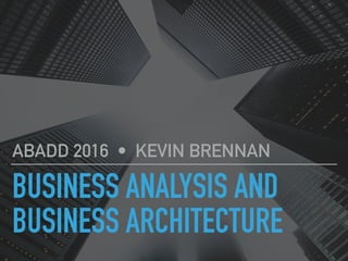 BUSINESS ANALYSIS AND
BUSINESS ARCHITECTURE
ABADD 2016 • KEVIN BRENNAN
 