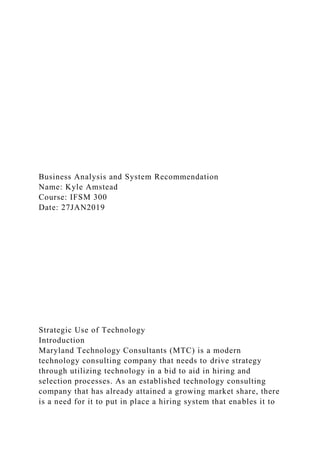 Business Analysis and System Recommendation
Name: Kyle Amstead
Course: IFSM 300
Date: 27JAN2019
Strategic Use of Technology
Introduction
Maryland Technology Consultants (MTC) is a modern
technology consulting company that needs to drive strategy
through utilizing technology in a bid to aid in hiring and
selection processes. As an established technology consulting
company that has already attained a growing market share, there
is a need for it to put in place a hiring system that enables it to
 