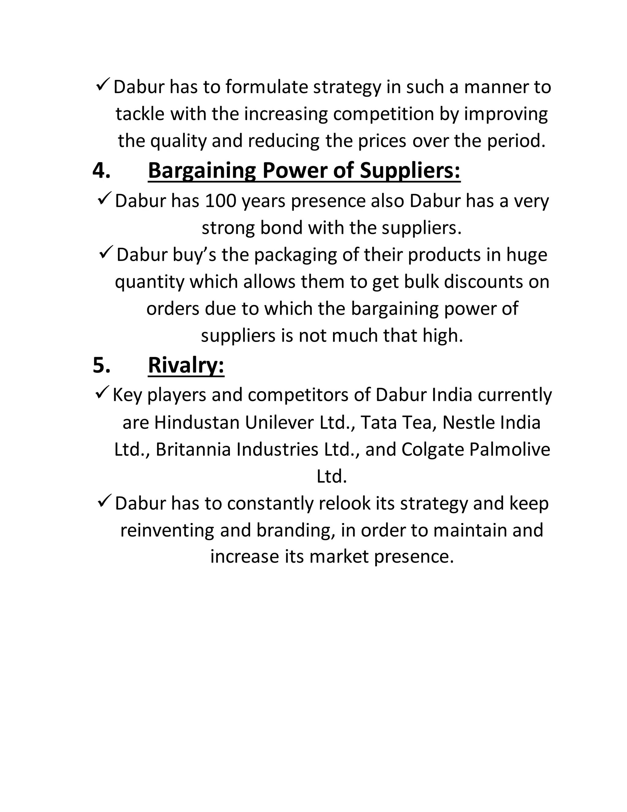 Dabur has to formulate strategy in such a manner to
tackle with the increasing competition by improving
the quality and reducing the prices over the period.
4. Bargaining Power of Suppliers:
Dabur has 100 years presence also Dabur has a very
strong bond with the suppliers.
Dabur buy’s the packaging of their products in huge
quantity which allows them to get bulk discounts on
orders due to which the bargaining power of
suppliers is not much that high.
5. Rivalry:
Key players and competitors of Dabur India currently
are Hindustan Unilever Ltd., Tata Tea, Nestle India
Ltd., Britannia Industries Ltd., and Colgate Palmolive
Ltd.
Dabur has to constantly relook its strategy and keep
reinventing and branding, in order to maintain and
increase its market presence.
 