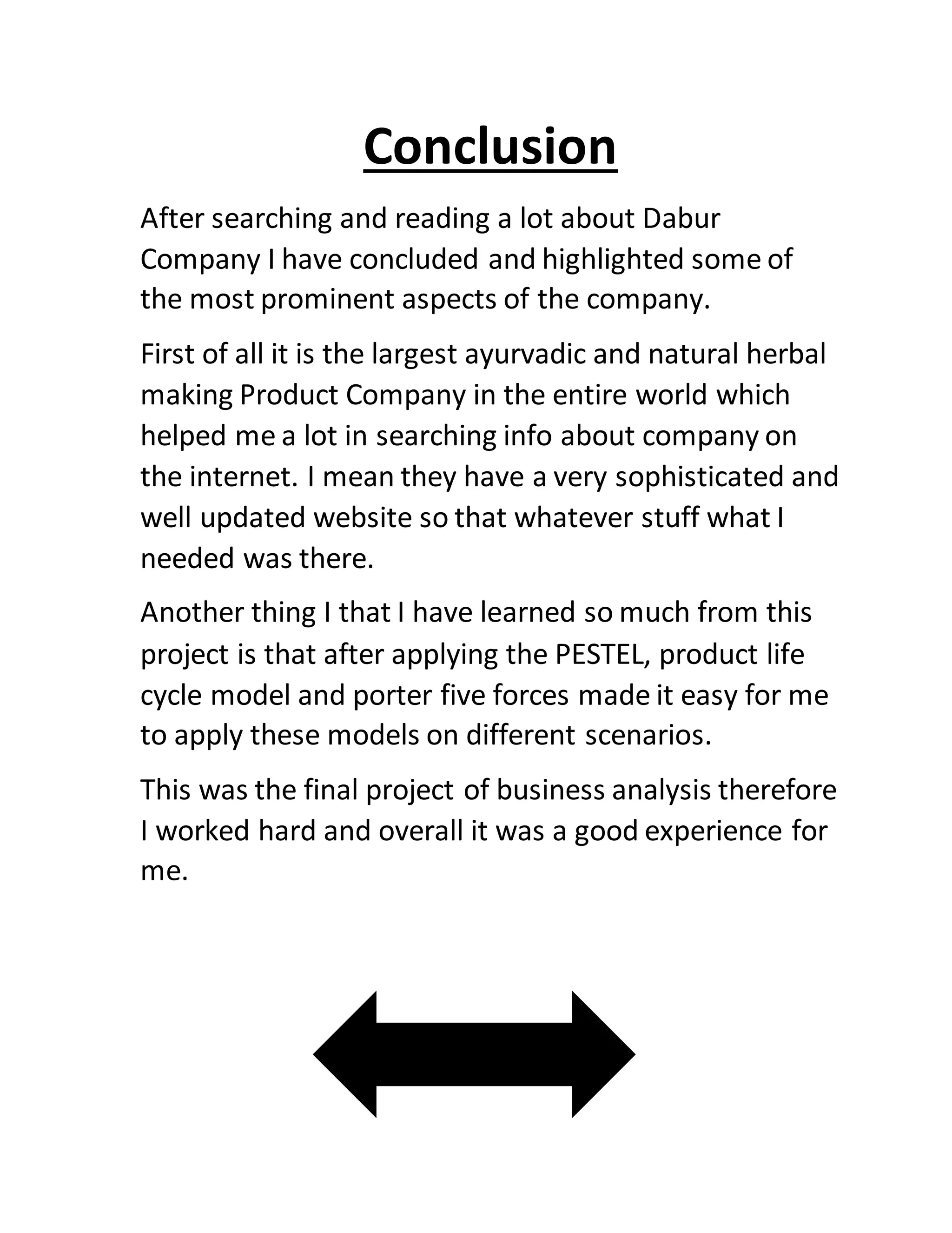 Conclusion
After searching and reading a lot about Dabur
Company I have concluded and highlighted some of
the most prominent aspects of the company.
First of all it is the largest ayurvadic and natural herbal
making Product Company in the entire world which
helped me a lot in searching info about company on
the internet. I mean they have a very sophisticated and
well updated website so that whatever stuff what I
needed was there.
Another thing I that I have learned so much from this
project is that after applying the PESTEL, product life
cycle model and porter five forces made it easy for me
to apply these models on different scenarios.
This was the final project of business analysis therefore
I worked hard and overall it was a good experience for
me.
 
